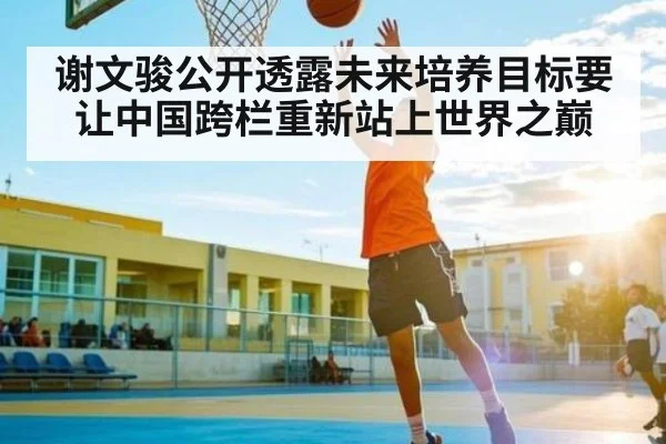 谢文骏公开透露未来培养目标要让中国跨栏重新站上世界之巅 | kaiyun