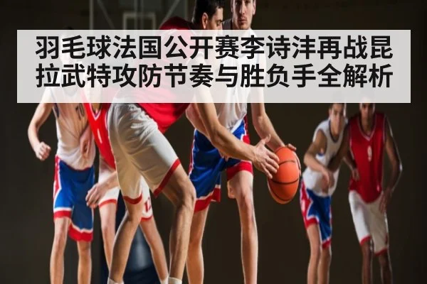羽毛球法国公开赛李诗沣再战昆拉武特攻防节奏与胜负手全解析 | kaiyun