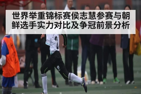 世界举重锦标赛侯志慧参赛与朝鲜选手实力对比及争冠前景分析 | kaiyun