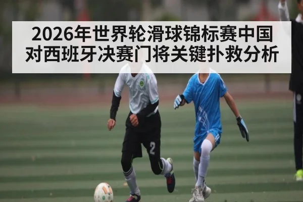 2026年世界轮滑球锦标赛中国对西班牙决赛门将关键扑救分析 | kaiyun
